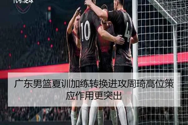 广东男篮夏训加练转换进攻周琦高位策应作用更突出